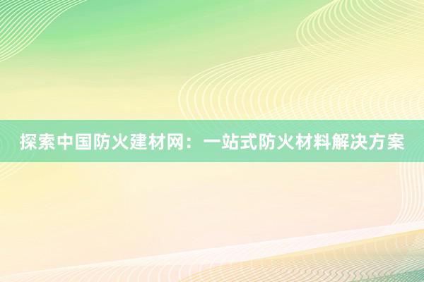 探索中国防火建材网：一站式防火材料解决方案