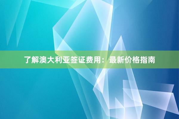 了解澳大利亚签证费用：最新价格指南